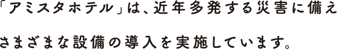 「アミスタホテル」は、近年多発する災害に備えさまざまな設備の導入を実施しています。