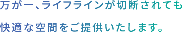 万が一、ライフラインが切断されても
快適な空間をご提供いたします。