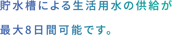 貯水槽による生活用水の供給が最大8日間可能です。