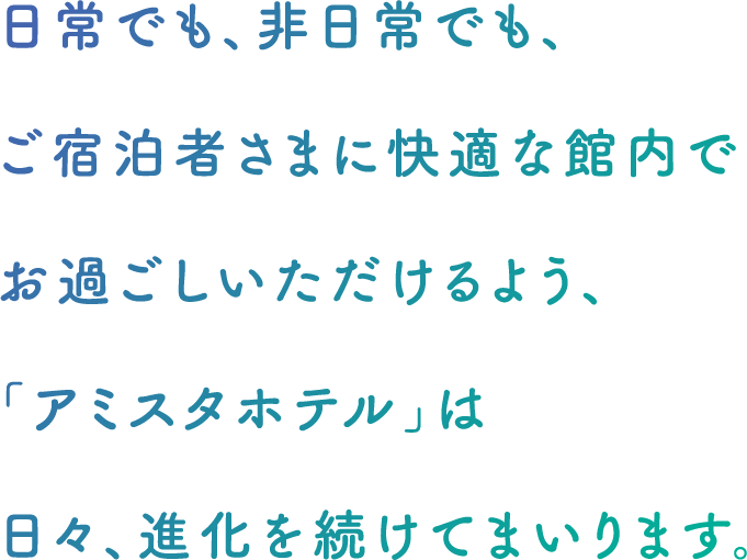 日常でも、非日常でも、ご宿泊者さまに快適な館内でお過ごしいただけるよう、「アミスタホテル」は 日々、進化を続けてまいります。